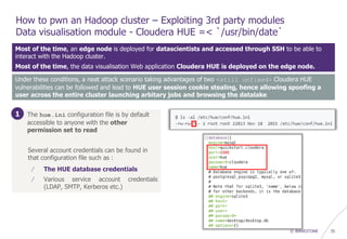 © WAVESTONE 35
How to pwn an Hadoop cluster – Exploiting 3rd party modules
Data visualisation module - Cloudera HUE =< `/usr/bin/date`
Most of the time, an edge node is deployed for datascientists and accessed through SSH to be able to
interact with the Hadoop cluster.
Most of the time, the data visualisation Web application Cloudera HUE is deployed on the edge node.
1. The hue.ini configuration file is by default
accessible to anyone with the other
permission set to read
Several account credentials can be found in
that configuration file such as :
/ The HUE database credentials
/ Various service account credentials
(LDAP, SMTP, Kerberos etc.)
Under these conditions, a neat attack scenario taking advantages of two <still unfixed> Cloudera HUE
vulnerabilities can be followed and lead to HUE user session cookie stealing, hence allowing spoofing a
user across the entire cluster launching arbitary jobs and browsing the datalake
1
 