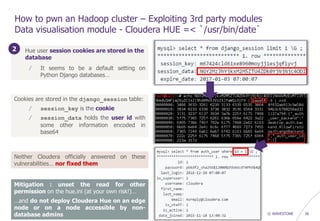 © WAVESTONE 36
How to pwn an Hadoop cluster – Exploiting 3rd party modules
Data visualisation module - Cloudera HUE =< `/usr/bin/date`
1. Hue user session cookies are stored in the
database
/ It seems to be a default setting on
Python Django databases…
Cookies are stored in the django_session table:
/ session_key is the cookie
/ session_data holds the user id with
some other information encoded in
base64
2
Mitigation : unset the read for other
permission on the hue.ini (at your own risk!)…
…and do not deploy Cloudera Hue on an edge
node or on a node accessible by non-
database admins
Neither Cloudera officially answered on these
vulnerabilities… nor fixed them
 