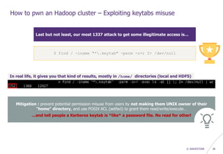 © WAVESTONE 38
How to pwn an Hadoop cluster – Exploiting keytabs misuse
Last but not least, our most 1337 attack to get some illegitimate access is…
In real life, it gives you that kind of results, mostly in /home/ directories (local and HDFS)
Mitigation : prevent potential permission misuse from users by not making them UNIX owner of their
"home" directory, and use POSIX ACL (setfacl) to grant them read/write/execute…
…and tell people a Kerberos keytab is *like* a password file. No read for other!
$ find / -iname "*.keytab" -perm -o+r 2> /dev/null
 