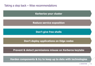 © WAVESTONE 42
Taking a step back – Wise recommendations
Kerberize your cluster
Reduce service exposition
Don’t give free shells
Harden components & try to keep up to date with technologies
Don’t deploy applications on Edge nodes
Prevent & detect permissions misuse on Kerberos keytabs
 