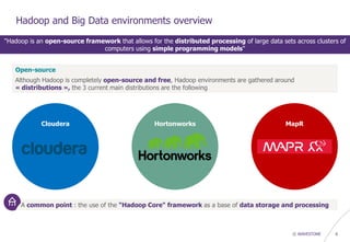 © WAVESTONE 6
Hadoop and Big Data environments overview
"Hadoop is an open-source framework that allows for the distributed processing of large data sets across clusters of
computers using simple programming models"
Open-source
Although Hadoop is completely open-source and free, Hadoop environments are gathered around
« distributions », the 3 current main distributions are the following
Cloudera Hortonworks MapR
A common point : the use of the "Hadoop Core" framework as a base of data storage and processing
 