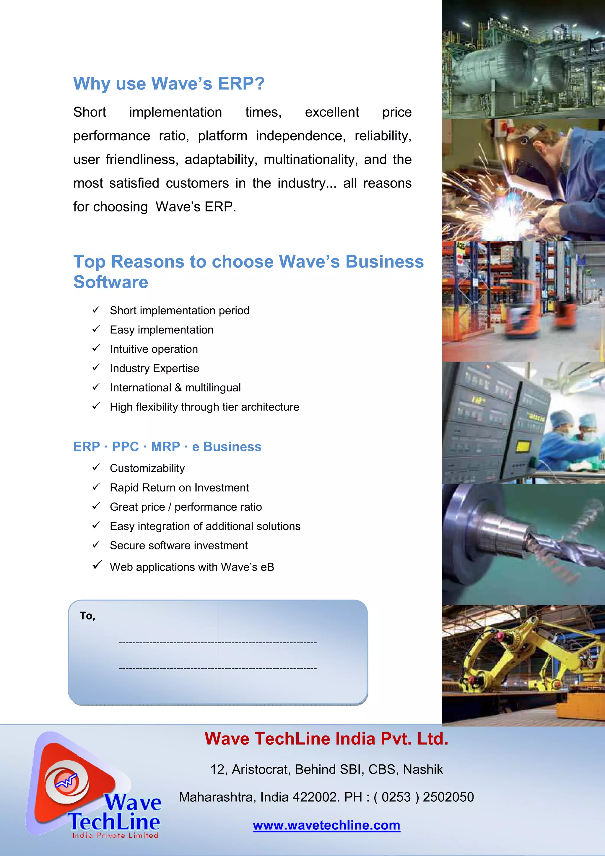 Why use Wave’s ERP
Short implementation times, excellent price
performance ratio, platform independence, reliability,
user friendliness, adaptability, multinationality, and the
most satisfied customers in the industry... all reasons
for choosing Wave’s ERP.
Top Reasons to choose Wave’s
Software
Short implementation period
Easy implementation
Intuitive operation
Industry Expertise
International & multilingual
High flexibility through tier architecture
ERP · PPC · MRP · e Business
Customizability
Rapid Return on Investment
Great price / performance ratio
Easy integration of additional solutions
Secure software investment
Web applications with
tO
Wave TechLine India Pvt. Ltd.
12, Aristocrat, Behind
Maharashtra
To,
----------------------------------------------------------
----------------------------------------------------------
Why use Wave’s ERP?
Short implementation times, excellent price
performance ratio, platform independence, reliability,
user friendliness, adaptability, multinationality, and the
customers in the industry... all reasons
for choosing Wave’s ERP.
Top Reasons to choose Wave’s Business
Short implementation period
International & multilingual
High flexibility through tier architecture
Business
Rapid Return on Investment
Great price / performance ratio
Easy integration of additional solutions
Secure software investment
Web applications with Wave’s eB
Wave TechLine India Pvt. Ltd.
12, Aristocrat, Behind SBI, CBS, Nashik
Maharashtra, India 422002. PH : ( 0253 ) 2502050
www.wavetechline.com
----------------------------------------------------------
----------------------------------------------------------
Wave TechLine India Pvt. Ltd.
, Nashik
) 2502050
 