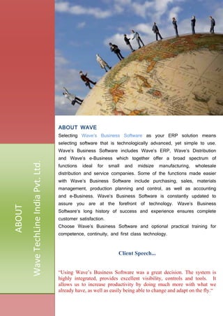 ABOUT WAVE
Selecting Wave’s Business Software as your ERP solution means
selecting software that is technologically advanced, yet simple to use.
Wave’s Business Software includes Wave’s ERP, Wave’s Distribution
and Wave’s e-Business which together offer a broad spectrum of
functions ideal for small and midsize manufacturing, wholesale
distribution and service companies. Some of the functions made easier
with Wave’s Business Software include purchasing, sales, materials
management, production planning and control, as well as accounting
and e-Business. Wave’s Business Software is constantly updated to
assure you are at the forefront of technology. Wave’s Business
Software‘s long history of success and experience ensures complete
customer satisfaction.
Choose Wave’s Business Software and optional practical training for
competence, continuity, and first class technology.
Client Speech...
“Using Wave’s Business Software was a great decision. The system is
highly integrated, provides excellent visibility, controls and tools. It
allows us to increase productivity by doing much more with what we
already have, as well as easily being able to change and adapt on the fly.“
ABOUT
WaveTechLineIndiaPvt.Ltd.
 