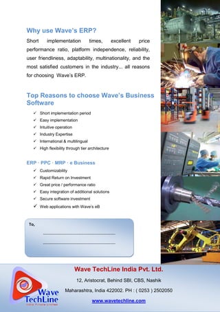 Why use Wave’s ERP
Short implementation times, excellent price
performance ratio, platform independence, reliability,
user friendliness, adaptability, multinationality, and the
most satisfied customers in the industry... all reasons
for choosing Wave’s ERP.
Top Reasons to choose Wave’s
Software
Short implementation period
Easy implementation
Intuitive operation
Industry Expertise
International & multilingual
High flexibility through tier architecture
ERP · PPC · MRP · e Business
Customizability
Rapid Return on Investment
Great price / performance ratio
Easy integration of additional solutions
Secure software investment
Web applications with
tO
Wave TechLine India Pvt. Ltd.
12, Aristocrat, Behind
Maharashtra
To,
----------------------------------------------------------
----------------------------------------------------------
Why use Wave’s ERP?
Short implementation times, excellent price
performance ratio, platform independence, reliability,
user friendliness, adaptability, multinationality, and the
customers in the industry... all reasons
for choosing Wave’s ERP.
Top Reasons to choose Wave’s Business
Short implementation period
International & multilingual
High flexibility through tier architecture
Business
Rapid Return on Investment
Great price / performance ratio
Easy integration of additional solutions
Secure software investment
Web applications with Wave’s eB
Wave TechLine India Pvt. Ltd.
12, Aristocrat, Behind SBI, CBS, Nashik
Maharashtra, India 422002. PH : ( 0253 ) 2502050
www.wavetechline.com
----------------------------------------------------------
----------------------------------------------------------
Wave TechLine India Pvt. Ltd.
, Nashik
) 2502050
 