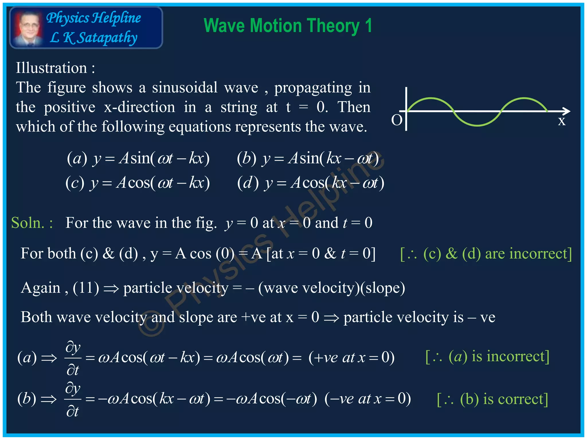 Physics Helpline
L K Satapathy
Wave Motion Theory 1
O x
Illustration :
The figure shows a sinusoidal wave , propagating in
the positive x-direction in a string at t = 0. Then
which of the following equations represents the wave.
( ) sin( ) ( ) sin( )a y A t kx b y A kx t    
( ) cos( ) ( ) cos( )c y A t kx d y A kx t    
Soln. : For the wave in the fig. y = 0 at x = 0 and t = 0
Again , (11)  particle velocity = – (wave velocity)(slope)
Both wave velocity and slope are +ve at x = 0  particle velocity is – ve
( ) cos( ) cos( ) ( 0)
y
a A t kx A t ve at x
t
   

      

[ (a) is incorrect]
( ) cos( ) cos( ) ( 0)
y
b A kx t A t ve at x
t
   

        

[ (b) is correct]
[ (c) & (d) are incorrect]For both (c) & (d) , y = A cos (0) = A [at x = 0 & t = 0]
 