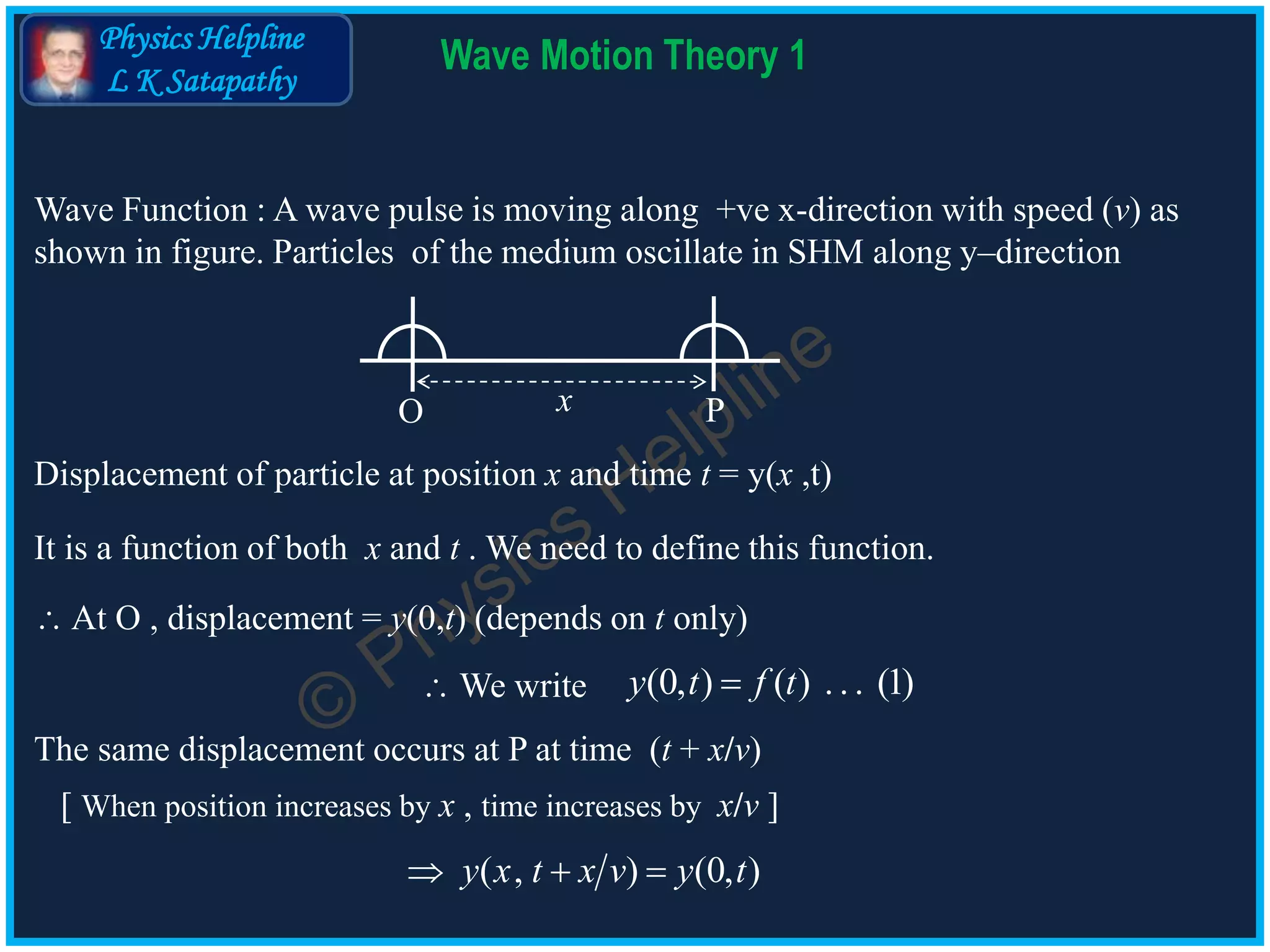 Physics Helpline
L K Satapathy
Wave Motion Theory 1
Wave Function : A wave pulse is moving along +ve x-direction with speed (v) as
shown in figure. Particles of the medium oscillate in SHM along y–direction
O Px
Displacement of particle at position x and time t = y(x ,t)
It is a function of both x and t . We need to define this function.
 At O , displacement = y(0,t) (depends on t only)
(0, ) ( ) ... (1)y t f t We write
The same displacement occurs at P at time (t + x/v)
[ When position increases by x , time increases by x/v ]
( , ) (0, )y x t x v y t  
 