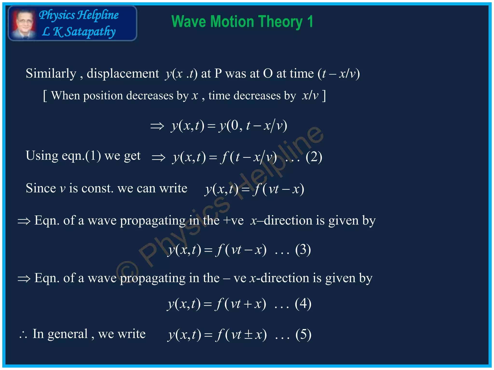 Physics Helpline
L K Satapathy
Wave Motion Theory 1
 Eqn. of a wave propagating in the +ve x–direction is given by
( , ) ( ) ... (3)y x t f vt x 
 Eqn. of a wave propagating in the – ve x-direction is given by
( , ) ( ) ... (4)y x t f vt x 
 In general , we write ( , ) ( ) ... (5)y x t f vt x 
Using eqn.(1) we get ( , ) ( ) . . . (2)y x t f t x v  
Since v is const. we can write ( , ) ( )y x t f vt x 
Similarly , displacement y(x .t) at P was at O at time (t – x/v)
[ When position decreases by x , time decreases by x/v ]
( , ) (0, )y x t y t x v  
 