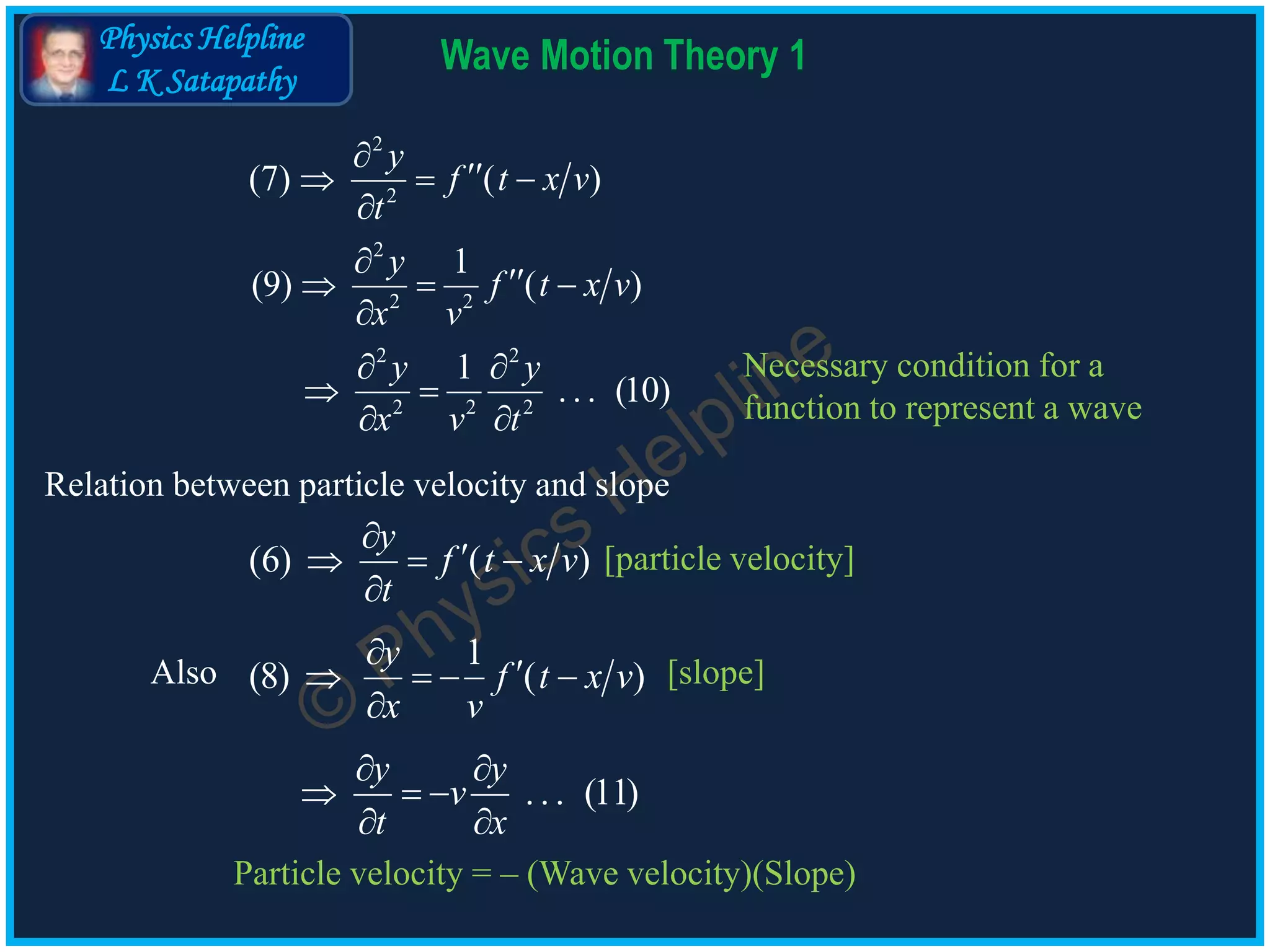 Physics Helpline
L K Satapathy
Wave Motion Theory 1
2
2
(7) ( )
y
f t x v
t

  

2
2 2
1
(9) ( )
y
f t x v
x v

  

2 2
2 2 2
1
. . . (10)
y y
x v t
 
 
 
[particle velocity]
. . . (11)
y y
v
t x
 
  
 
Also [slope]
Relation between particle velocity and slope
(6) ( )
y
f t x v
t

  

1
(8) ( )
y
f t x v
x v

   

Necessary condition for a
function to represent a wave
Particle velocity = – (Wave velocity)(Slope)
 