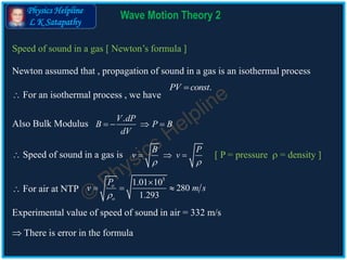 Physics Helpline
L K Satapathy
Wave Motion Theory 2
Speed of sound in a gas [ Newton’s formula ]
Newton assumed that , propagation of sound in a gas is an isothermal process
.PV const
Also Bulk Modulus
.V dP
B P B
dV
   
 Speed of sound in a gas is
B P
v v
 
  
 For air at NTP
5
1.01 10
280
1.293
o
o
P
v m s


  
Experimental value of speed of sound in air = 332 m/s
 There is error in the formula
[ P = pressure  = density ]
 For an isothermal process , we have
 