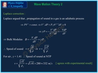 Physics Helpline
L K Satapathy
Wave Motion Theory 2
Laplace correction :
Laplace argued that , propagation of sound in a gas is an adiabatic process
1
. . . 0PV const V dP P V dV  
 
    
 Bulk Modulus
.V dP
B P
dV
  
 Speed of sound
B P
v v

 
  
For air ,  = 1.41  Speed of sound at NTP
1.41 280 332o
o
P
v m s


    [ agrees with experimental result]
1
V dP VdP
P
V dV dV


 
    
 