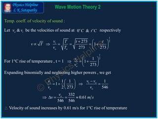 Physics Helpline
L K Satapathy
Wave Motion Theory 2
Temp. coeff. of velocity of sound :
1
2273
1
273 273
t
o o
v T t t
v T
v T
  
      
 
332
0.61
546 546
ov
v m s    
For 1C rise of temperature , t = 1
Let be the velocities of sound at respectively&o tv v 0 &o o
C t C
1
2
1 1
1
273o
v
v
 
   
 
11 1 1 1
1
2 273 546
o
o o
v vv
v v
 
    
 
Expanding binomially and neglecting higher powers , we get
 Velocity of sound increases by 0.61 m/s for 1C rise of temperature
 