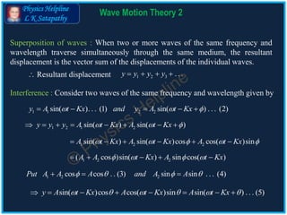 Physics Helpline
L K Satapathy
Wave Motion Theory 2
Superposition of waves : When two or more waves of the same frequency and
wavelength traverse simultaneously through the same medium, the resultant
displacement is the vector sum of the displacements of the individual waves.
 Resultant displacement
Interference : Consider two waves of the same frequency and wavelength given by
1 2 3 . . .y y y y   
1 1 2 2sin( ). . . (1) sin( ) . . . (2)y A t Kx and y A t Kx      
1 2 1 2sin( ) sin( )y y y A t Kx A t Kx         
1 2 2sin( ) sin( )cos cos( )sinA t Kx A t Kx A t Kx         
1 2 2( cos )sin( ) sin cos( )A A t Kx A t Kx       
1 2 2cos cos . . (3) sin sin . . . (4)Put A A A and A A     
sin( )cos cos( )sin sin( ) . . . (5)y A t Kx A t Kx A t Kx            
 