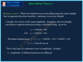 Physics Helpline
L K Satapathy
Wave Motion Theory 3
Stationary waves : When two identical waves travelling along the same straight
line in opposite directions interfere , stationary waves are formed.
Consider two waves of the same amplitude , frequency and wavelength
travelling in opposite directions along a stretched string , given by
1
2
sin( )
sin( )
y A Kx t
and y A Kx t


 
 
1 2 sin( ) sin( )y y y A Kx t A Kx t      
2 sin cosy A Kx t 
This is the Eqn of a stationary wave of amplitude 2AsinKx
 Resultant displacement
 Amplitude of different particles are different
 