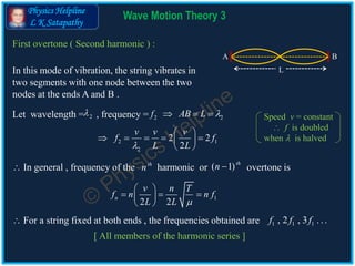 Physics Helpline
L K Satapathy
Wave Motion Theory 3
First overtone ( Second harmonic ) :
In this mode of vibration, the string vibrates in
two segments with one node between the two
nodes at the ends A and B .
Let wavelength = , frequency =2 2f 2AB L   
2 1
2
2 2
2
v v v
f f
L L
 
     
 
L
A B
 In general , frequency of the harmonic or overtone isth
n ( 1)th
n 
1
2 2
n
v n T
f n n f
L L 
 
   
 
 For a string fixed at both ends , the frequencies obtained are
[ All members of the harmonic series ]
1 1 1, 2 , 3 . . .f f f
Speed v = constant
 f is doubled
when  is halved
 