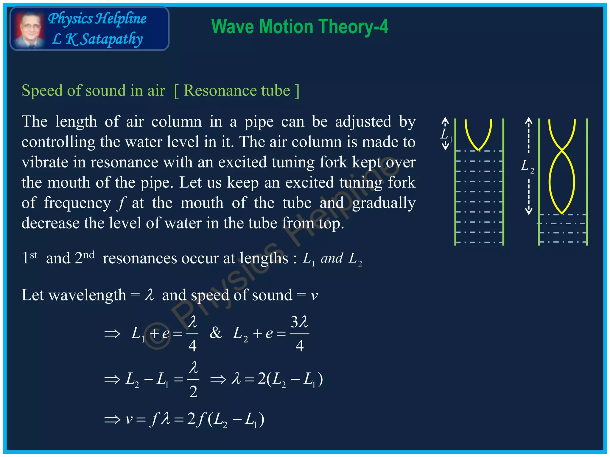 Physics Helpline
L K Satapathy
Wave Motion Theory-4
Speed of sound in air [ Resonance tube ]
The length of air column in a pipe can be adjusted by
controlling the water level in it. The air column is made to
vibrate in resonance with an excited tuning fork kept over
the mouth of the pipe. Let us keep an excited tuning fork
of frequency f at the mouth of the tube and gradually
decrease the level of water in the tube from top.
1L
2L
1st and 2nd resonances occur at lengths : 1 2L and L
Let wavelength =  and speed of sound = v
1 2
2 1 2 1
3
&
4 4
2( )
2
L e L e
L L L L
 


    
     
2 12 ( )v f f L L   
 