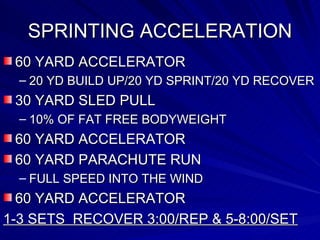SPRINTING ACCELERATION 60 YARD ACCELERATOR 20 YD BUILD UP/20 YD SPRINT/20 YD RECOVER 30 YARD SLED PULL 10% OF FAT FREE BODYWEIGHT 60 YARD ACCELERATOR 60 YARD PARACHUTE RUN FULL SPEED INTO THE WIND 60 YARD ACCELERATOR 1-3 SETS  RECOVER 3:00/REP & 5-8:00/SET 