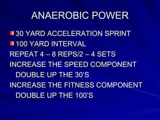 ANAEROBIC POWER 30 YARD ACCELERATION SPRINT 100 YARD INTERVAL REPEAT 4 – 8 REPS/2 – 4 SETS INCREASE THE SPEED COMPONENT DOUBLE UP THE 30’S INCREASE THE FITNESS COMPONENT DOUBLE UP THE 100’S 