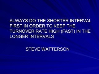 ALWAYS DO THE SHORTER INTERVAL FIRST IN ORDER TO KEEP THE TURNOVER RATE HIGH (FAST) IN THE LONGER INTERVALS  STEVE WATTERSON 