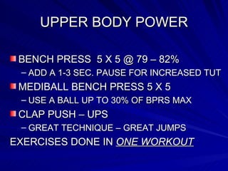 UPPER BODY POWER BENCH PRESS  5 X 5 @ 79 – 82% ADD A 1-3 SEC. PAUSE FOR INCREASED TUT MEDIBALL BENCH PRESS 5 X 5 USE A BALL UP TO 30% OF BPRS MAX  CLAP PUSH – UPS GREAT TECHNIQUE – GREAT JUMPS EXERCISES DONE IN  ONE WORKOUT 