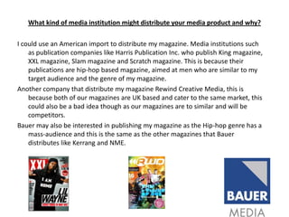 What kind of media institution might distribute your media product and why?I could use an American import to distribute my magazine. Media institutions such as publication companies like Harris Publication Inc. who publish King magazine, XXL magazine, Slam magazine and Scratch magazine. This is because their publications are hip-hop based magazine, aimed at men who are similar to my target audience and the genre of my magazine. Another company that distribute my magazine Rewind Creative Media, this is because both of our magazines are UK based and cater to the same market, this could also be a bad idea though as our magazines are to similar and will be competitors.Bauer may also be interested in publishing my magazine as the Hip-hop genre has a mass-audience and this is the same as the other magazines that Bauer distributes like Kerrang and NME.