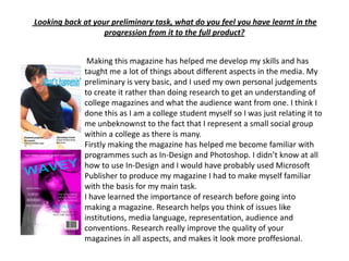  Looking back at your preliminary task, what do you feel you have learnt in the progression from it to the full product? Making this magazine has helped me develop my skills and has taught me a lot of things about different aspects in the media. My preliminary is very basic, and I used my own personal judgements to create it rather than doing research to get an understanding of college magazines and what the audience want from one. I think I done this as I am a college student myself so I was just relating it to me unbeknownst to the fact that I represent a small social group within a college as there is many.Firstly making the magazine has helped me become familiar with programmes such as In-Design and Photoshop. I didn’t know at all how to use In-Design and I would have probably used Microsoft Publisher to produce my magazine I had to make myself familiar with the basis for my main task.I have learned the importance of research before going into making a magazine. Research helps you think of issues like institutions, media language, representation, audience and conventions. Research really improve the quality of your magazines in all aspects, and makes it look more proffesional. 