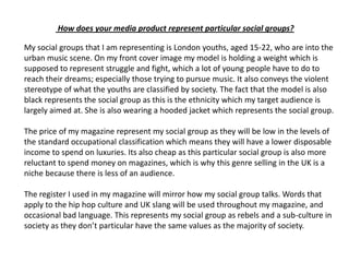  How does your media product represent particular social groups?My social groups that I am representing is London youths, aged 15-22, who are into the urban music scene. On my front cover image my model is holding a weight which is supposed to represent struggle and fight, which a lot of young people have to do to reach their dreams; especially those trying to pursue music. It also conveys the violent stereotype of what the youths are classified by society. The fact that the model is also black represents the social group as this is the ethnicity which my target audience is largely aimed at. She is also wearing a hooded jacket which represents the social group.The price of my magazine represent my social group as they will be low in the levels of the standard occupational classification which means they will have a lower disposable income to spend on luxuries. Its also cheap as this particular social group is also more reluctant to spend money on magazines, which is why this genre selling in the UK is a niche because there is less of an audience.The register I used in my magazine will mirror how my social group talks. Words that apply to the hip hop culture and UK slang will be used throughout my magazine, and occasional bad language. This represents my social group as rebels and a sub-culture in society as they don’t particular have the same values as the majority of society.
