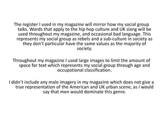 The register I used in my magazine will mirror how my social group talks. Words that apply to the hip hop culture and UK slang will be used throughout my magazine, and occasional bad language. This represents my social group as rebels and a sub-culture in society as they don’t particular have the same values as the majority of society.Throughout my magazine I used large images to limit the amount of space for text which represents my social group through age and occupational classification.I didn’t include any male imagery in my magazine which does not give a true representation of the American and UK urban scene, as I would say that men would dominate this genre.