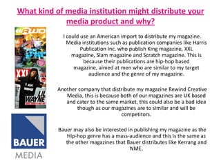What kind of media institution might distribute your media product and why?I could use an American import to distribute my magazine. Media institutions such as publication companies like Harris Publication Inc. who publish King magazine, XXL magazine, Slam magazine and Scratch magazine. This is because their publications are hip-hop based magazine, aimed at men who are similar to my target audience and the genre of my magazine. Another company that distribute my magazine Rewind Creative Media, this is because both of our magazines are UK based and cater to the same market, this could also be a bad idea though as our magazines are to similar and will be competitors.Bauer may also be interested in publishing my magazine as the Hip-hop genre has a mass-audience and this is the same as the other magazines that Bauer distributes like Kerrang and NME.