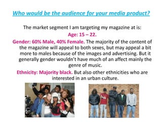 Who would be the audience for your media product?The market segment I am targeting my magazine at is: Age: 15 – 22. Gender: 60% Male, 40% Female. The majority of the content of the magazine will appeal to both sexes, but may appeal a bit more to males because of the images and advertising. But it generally gender wouldn’t have much of an affect mainly the genre of music. Ethnicity: Majority black. But also other ethnicities who are interested in an urban culture. 