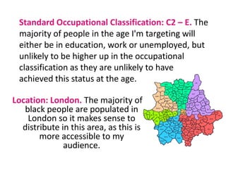Standard Occupational Classification: C2 – E. The majority of people in the age I'm targeting will either be in education, work or unemployed, but unlikely to be higher up in the occupational classification as they are unlikely to have achieved this status at the age.Location: London. The majority of black people are populated in London so it makes sense to distribute in this area, as this is more accessible to my audience.