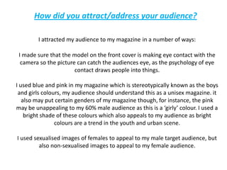 How did you attract/address your audience?I attracted my audience to my magazinein a number of ways:I made sure that the model on the front cover is making eye contact with the camera so the picture can catch the audiences eye, as the psychology of eye contact draws people into things. I used blue and pink in my magazine which is stereotypically known as the boys and girls colours, my audience should understand this as a unisex magazine. it also may put certain genders of my magazine though, for instance, the pink may be unappealing to my 60% male audience as this is a ‘girly’ colour. I used a bright shade of these colours which also appeals to my audience as bright colours are a trend in the youth and urban scene.I used sexualised images of females to appeal to my male target audience, but also non-sexualised images to appeal to my female audience.