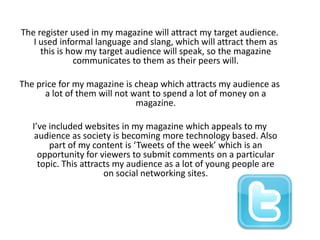 The register used in my magazine will attract my target audience. I used informal language and slang, which will attract them as this is how my target audience will speak, so the magazine communicates to them as their peers will.The price for my magazine is cheap which attracts my audience as a lot of them will not want to spend a lot of money on a magazine. I’ve included websites in my magazine which appeals to my audience as society is becoming more technology based. Also part of my content is ‘Tweets of the week’ which is an opportunity for viewers to submit comments on a particular topic. This attracts my audience as a lot of young people are on social networking sites.