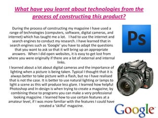 What have you learnt about technologies from the process of constructing this product?During the process of constructing my magazine I have used a range of technologies (computers, software, digital cameras, and internet) which has taught me a lot.   I had to use the internet and search engines to conduct my research. I have learned that in search engines such as ‘Google’ you have to adapt the questions that you want to ask so that it will bring up an appropriate answers.  When I did open websites, it is easy to get lost from where you were originally if there are a lot of external and internal links.        I learned about a lot about digital cameras and the importance of lighting when a picture is being taken. Typical I thought that it is always better to take picture with a flash, but no I have realised that is not the case. It is better to use natural lighting or lamps to light a scene as this will produce less glare. I learned how helpful Photoshop and In-design is when trying to create a magazine; by combining these to programs you can make a very professional looking magazine. I learned how to use certain features at a amateur level, if I was more familiar with the features I could have created a ‘skilful’ magazine. 