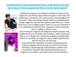  Looking back at your preliminary task, what do you feel you have learnt in the progression from it to the full product? Making this magazine has helped me develop my skills and has taught me a lot of things about different aspects in the media. My preliminary is very basic, and I used my own personal judgements to create it rather than doing research to get an understanding of college magazines and what the audience want from one. I think I done this as I am a college student myself so I was just relating it to me unbeknownst to the fact that I represent a small social group within a college as there is many.Firstly making the magazine has helped me become familiar with programmes such as In-Design and Photoshop. I didn’t know at all how to use In-Design and I would have probably used Microsoft Publisher to produce my magazine I had to make myself familiar with the basis for my main task.I have learned the importance of research before going into making a magazine. Research helps you think of issues like institutions, media language, representation, audience and conventions. Research really improve the quality of your magazines in all aspects, and makes it look more professional. 