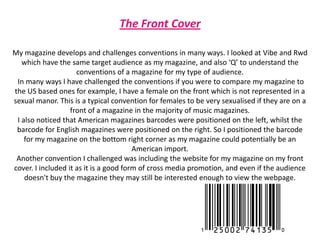 The Front CoverMy magazine develops and challenges conventions in many ways. I looked at Vibe and Rwd which have the same target audience as my magazine, and also ‘Q’ to understand the conventions of a magazine for my type of audience.In many ways I have challenged the conventions if you were to compare my magazine to the US based ones for example, I have a female on the front which is not represented in a sexual manor. This is a typical convention for females to be very sexualised if they are on a front of a magazine in the majority of music magazines. I also noticed that American magazines barcodes were positioned on the left, whilst the barcode for English magazines were positioned on the right. So I positioned the barcode for my magazine on the bottom right corner as my magazine could potentially be an American import. Another convention I challenged was including the website for my magazine on my front cover. I included it as it is a good form of cross media promotion, and even if the audience doesn't buy the magazine they may still be interested enough to view the webpage. 