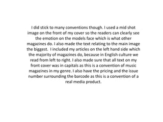 I did stick to many conventions though. I used a mid shot image on the front of my cover so the readers can clearly see the emotion on the models face which is what other magazines do. I also made the text relating to the main image the biggest.  I included my articles on the left hand side which the majority of magazines do, because in English culture we read from left to right. I also made sure that all text on my front cover was in capitals as this is a convention of music magazines in my genre. I also have the pricing and the issue number surrounding the barcode as this is a convention of a real media product. 