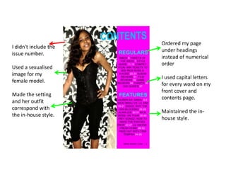 Ordered my page under headings instead of numerical orderI used capital letters for every word on my front cover and contents page.Maintained the in-house style.I didn't include the issue number.Used a sexualised image for my female model.Made the setting and her outfit correspond with the in-house style.