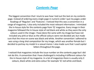 Contents PageThe biggest convention that I stuck to was how I laid out the text on my contents page. Instead of ordering every single page in numeric order I put my pages under headings of ‘Regulars’ and ‘Features’. I noticed that this was a convention in a range of magazines, I also only included the most relevant information. I mimicked the in-house style for the contents page from ‘Q’ magazine. Every image in their magazine followed the in-house style of red black and white as they were the only colours used in the image. I have done the same with my image but have not included any pink or blue as the official colours were not decided yet; but made sure that the mise-en-scene was black and white. Another convention I adhered to was using a long shot composition for my image, which was another female but I decided to portray my model in a sexual manor. I also made sure that I used capital letters throughout the page.I noticed that magazines include the issue number on the contents page but I did not do this. A convention that I have challenged is including 4 different colours for the in-house style of my magazine. In a lot of magazines there is usually only 3 colours, black white and extra colour for example 'Q' red white and black. 