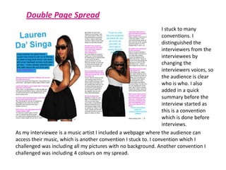 Double Page SpreadI stuck to many conventions. I distinguished the interviewers from the interviewees by changing the interviewers voices, so the audience is clear who is who. I also added in a quick summary before the interview started as this is a convention which is done before interviews. As my interviewee is a music artist I included a webpage where the audience can access their music, which is another convention I stuck to. I convention which I challenged was including all my pictures with no background. Another convention I challenged was including 4 colours on my spread.