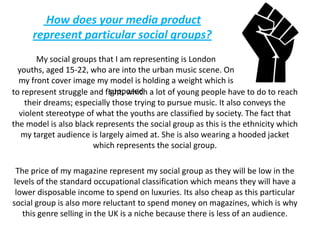  How does your media product represent particular social groups?My social groups that I am representing is London youths, aged 15-22, who are into the urban music scene. On my front cover image my model is holding a weight which is supposedto represent struggle and fight, which a lot of young people have to do to reach their dreams; especially those trying to pursue music. It also conveys the violent stereotype of what the youths are classified by society. The fact that the model is also black represents the social group as this is the ethnicity which my target audience is largely aimed at. She is also wearing a hooded jacket which represents the social group.The price of my magazine represent my social group as they will be low in the levels of the standard occupational classification which means they will have a lower disposable income to spend on luxuries. Its also cheap as this particular social group is also more reluctant to spend money on magazines, which is why this genre selling in the UK is a niche because there is less of an audience.