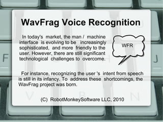 WavFrag Voice Recognition
For instance, recognizing the user 's intent from speech
is still in its infancy. To address these shortcomings, the
WavFrag project was born.
WFR
In today's market, the man / machine
interface is evolving to be increasingly
sophisticated, and more friendly to the
user. However, there are still significant
technological challenges to overcome.
(C) RobotMonkeySoftware LLC, 2010
 