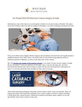 Get Treated With The Best laser Cataract Surgery In India
WavikarEye is one of the finest eye care hospitals of India. It is located in thane, Mumbai. The major
factor how Wavikar makes the best eye hospital in Mumbai, is its latest technology and proficient staff.
It has an excellent team of highly skilled surgeons and consultants who have been serving thousands of
unsighted patients since 1996. It has a successful track record of delivering optimum results to
numerous patients in Mumbai, as well as from other parts of the country.
Mr. CM Wavikar, the founder of WavikarEye hospital, is an expert of Laser cataract surgery in India.
He has more than 17 years of experience in the same. Also, it was Dr. Wavikar only who first
introduced the femtosecond cataract surgery in India. He has even developed new instruments for
micro co-axial phacoemulsification through less than 2mm of incision.
Thus, makes Wavikareye hospital a big name of trust when it comes to any eye disorder. There are
various procedures that WavikarEye performs like- cataract surgery, refractive surgery including
LASIK, glaucoma, retinal diseases, childhood eye disease and squint, plastic surgery of eye and
specialized contact lenses and low vision aids.
 