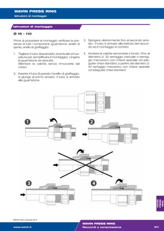 WAVIN PRESS RING
Istruzioni di montaggio
Istruzioni di montaggio
Ø 16 - 110
Prima di procedere al montaggio verificare la pre-
senza di tutti i componenti (guarnizione, anello di
spinta, anello di graffaggio)
1. Tagliare il tubo sbavandolo (eventuale smus-
satura per semplificare il montaggio). Ungere
la guarnizione se asciutta.
Allentare la calotta senza rimuoverla dal
corpo
2. Inserire il tubo.Superato l’anello di graffaggio,
si giunge al primo arresto: il tubo è arrivato
alla guarnizione
3. Spingere ulteriormente fino al secondo arre-
sto : il tubo è arrivato alla battuta del raccor-
do ed il montaggio è corretto
4. Avvitare la calotta serrandola a fondo. Fino al
diametro d. 32 serraggio manuale o serrag-
gio meccanico con chiave speciale od ade-
guate chiavi standard; a partire dal diametro d.
40 serraggio meccanico con chiave speciale
od adeguate chiavi standard
WAVIN Listino Generale 2014
www.wavin.it 201
WAVIN
PRESS
RING
WAVIN PRESS RING
Raccordi a compressione
listino generale 2014:listino generale 2009 16-01-2014 12:06 Pagina 201
 