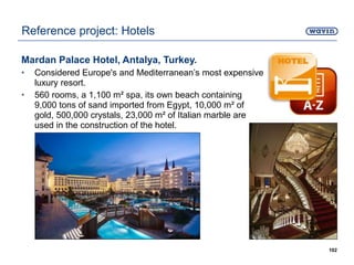 Mardan Palace Hotel, Antalya, Turkey.
• Considered Europe's and Mediterranean’s most expensive
luxury resort.
• 560 rooms, a 1,100 m² spa, its own beach containing
9,000 tons of sand imported from Egypt, 10,000 m² of
gold, 500,000 crystals, 23,000 m² of Italian marble are
used in the construction of the hotel.
102
Reference project: Hotels
 