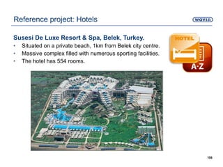 Susesi De Luxe Resort & Spa, Belek, Turkey.
• Situated on a private beach, 1km from Belek city centre.
• Massive complex filled with numerous sporting facilities.
• The hotel has 554 rooms.
106
Reference project: Hotels
 