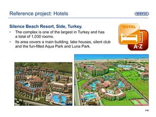 Silence Beach Resort, Side, Turkey.
• The complex is one of the largest in Turkey and has
a total of 1,030 rooms.
• Its area covers a main building, lake houses, silent club
and the fun-filled Aqua Park and Luna Park.
114
Reference project: Hotels
 