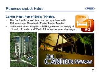 Carlton Hotel, Port of Spain, Trinidad.
• The Carlton Savannah is a new boutique hotel with
165 rooms and 55 suites in Port of Spain, Trinidad
• In the hotel Wavin supplied a PPR system for the supply of
hot and cold water and Wavin AS for waste water discharge.
125
Reference project: Hotels
 