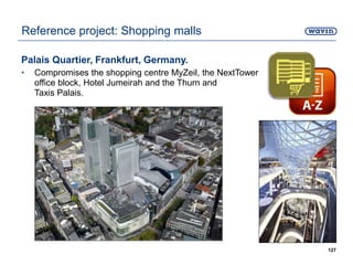 Palais Quartier, Frankfurt, Germany.
• Compromises the shopping centre MyZeil, the NextTower
office block, Hotel Jumeirah and the Thurn and
Taxis Palais.
127
Reference project: Shopping malls
 
