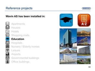 138
Reference projects
Wavin AS has been installed in:
• Apartments
• Houses
• Hotels
• Shopping malls
• Education
• Hospitals
• Nursery / Elderly homes
• Leisure
• Airports
• Governmental buildings
• Office buildings
 