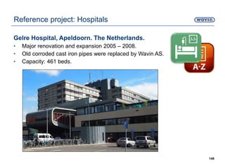 Gelre Hospital, Apeldoorn. The Netherlands.
• Major renovation and expansion 2005 – 2008.
• Old corroded cast iron pipes were replaced by Wavin AS.
• Capacity: 461 beds.
148
Reference project: Hospitals
 